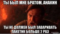 ты был мне братом, анакин ты не должен был заваривать пакетик больше 2 раз