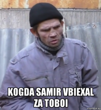  kogda samir vbiexal za toboi