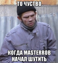 то чуство когда masterrob начал шутить