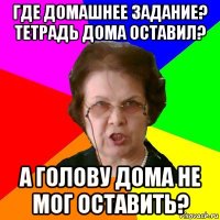 где домашнее задание? тетрадь дома оставил? а голову дома не мог оставить?