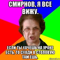 смирнов, я все вижу. если ты хочешь на уроке есть, то сходи в столовую там ешь.