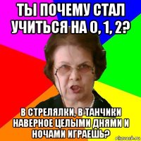 ты почему стал учиться на 0, 1, 2? в стрелялки, в танчики наверное целыми днями и ночами играешь?