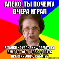 алекс, ты почему вчера играл в танки на уроке информатики вместо того, чтобы делать практическую работу?