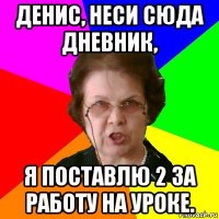 денис, неси сюда дневник, я поставлю 2 за работу на уроке.