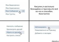 Кисулич,я настолько безнадёжн и труслив,это всё на что я способен. Константин