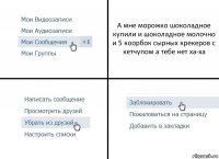 А мне морожко шоколадное купили и шоколадное молочно и 5 коорбок сырных крекеров с кетчупом а тебе нет ха-ха