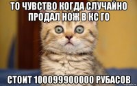 то чувство когда случайно продал нож в кс го стоит 100099900000 рубасов