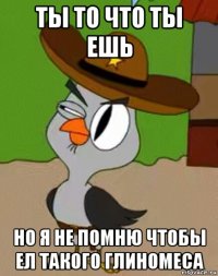 ты то что ты ешь но я не помню чтобы ел такого глиномеса