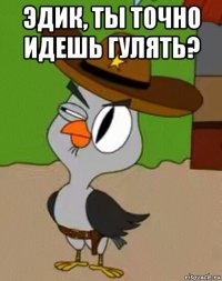 эдик, ты точно идешь гулять? 