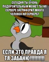 сегодня ты очень подорзительный может ты на сервере загриферил много человек на сервере? если это правда я тя забаню!!!!!!!!!!