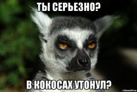 ты серьезно? в кокосах утонул?