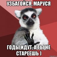 узбагойся, маруся годы идут, а ты не стареешь )