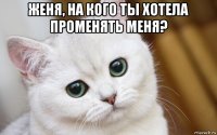 женя, на кого ты хотела променять меня? 