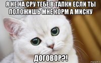 я не на сру тебе в тапки если ты положишь мне корм а миску договор?!