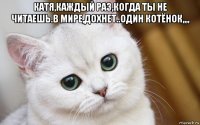 катя,каждый раз,когда ты не читаешь.в мире,дохнет..один котёнок,,,, 