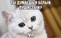 ты думаешь я белый пушистый? !vip