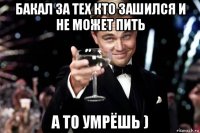 бакал за тех кто зашился и не может пить а то умрёшь )