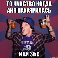 то чувство когда аня нахуярилась и ей збс