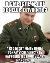 в смысле ты не хочешь служить? а кто будет мыть полы, убирать снег, чистить картошку и строить дачу майору? я?