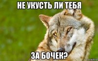 не укусть ли тебя за бочек?