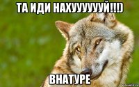 та иди нахууууууй!!!) внатуре