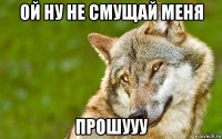 ой ну не смущай меня прошууу