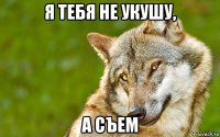 я тебя не укушу, а съем