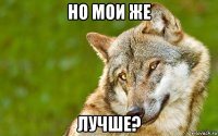 но мои же лучше?