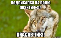 подписался на полю позитифф? красавчик!!