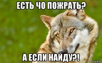 есть чо пожрать? а если найду?!