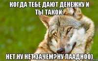 когда тебе дают денежку и ты такой: нет,ну нет,зачем?ну лаадноо)