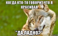 когда кто-то говорит что я красивая "да,ладно?"