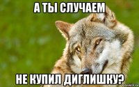 а ты случаем не купил диглишку?