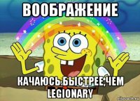 воображение качаюсь быстрее,чем legionary