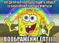 когда начал хорошо тащить,нашёл се бабу,начал хорошо учиться воображение ёпт))))