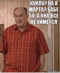 куклу? на 8 марта? Бабе 50, а она все не уймется