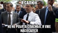 я салюк не не ребята спасибо, я уже насосался