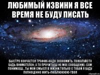 любимый извини я все время не буду писать быстро кончается трафик-надо экономить. пожалуйсто будь внимателен- а то прочитаеш не мое сообщение- сам понимаеш...ты мой смысл в жизни.только с тобой я буду полноценно жить-люблюююю-твоя