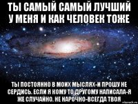 ты самый самый лучший у меня и как человек тоже ты постоянно в моих мыслях-и прошу не сердись. если я кому то другому написала-я же случайно. не нарочно-всегда твоя