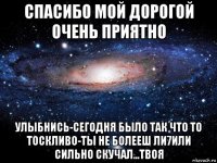 спасибо мой дорогой очень приятно улыбнись-сегодня было так что то тоскливо-ты не болееш ли7или сильно скучал...твоя