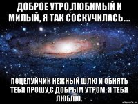 доброе утро,любимый и милый, я так соскучилась.... поцелуйчик нежный шлю и обнять тебя прошу,с добрым утром, я тебя люблю.