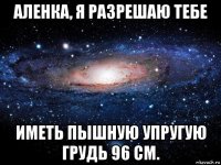 аленка, я разрешаю тебе иметь пышную упругую грудь 96 см.