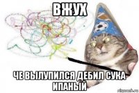 вжух че вылупился дебил сука ипаный