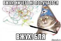 вжух! ничего не получается вжух! бля