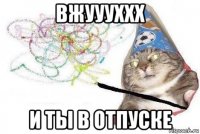 вжуууххх и ты в отпуске