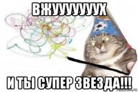 вжууууууух и ты супер звезда!!!