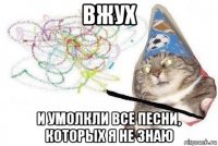 вжух и умолкли все песни, которых я не знаю