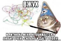 вжух и ритик на меня не обижается и любит очень сильно и дает в попу!