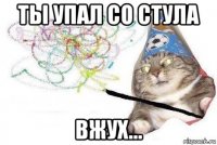 ты упал со стула вжух...