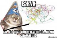 вжух бл...ты щас довжухаешься...комп сломаешь!